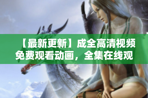 【最新更新】成全高清视频免费观看动画，全集在线观看，无需VIP！