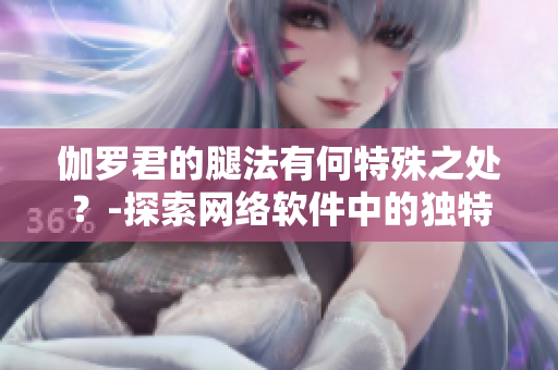 伽罗君的腿法有何特殊之处？-探索网络软件中的独特功能