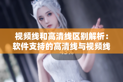 视频线和高清线区别解析：软件支持的高清线与视频线有何异同？