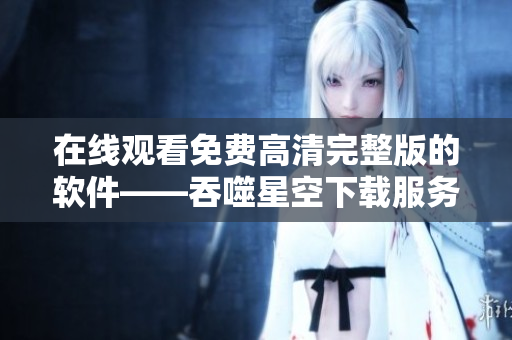 在线观看免费高清完整版的软件——吞噬星空下载服务，尽在这里