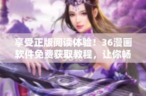 享受正版阅读体验！36漫画软件免费获取教程，让你畅快阅读漫画无压力
