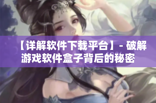 【详解软件下载平台】- 破解游戏软件盒子背后的秘密
