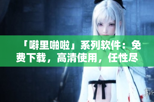「噼里啪啦」系列软件：免费下载，高清使用，任性尽享！