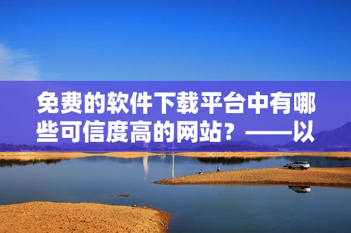 免费的软件下载平台中有哪些可信度高的网站？——以黄冈网站为例