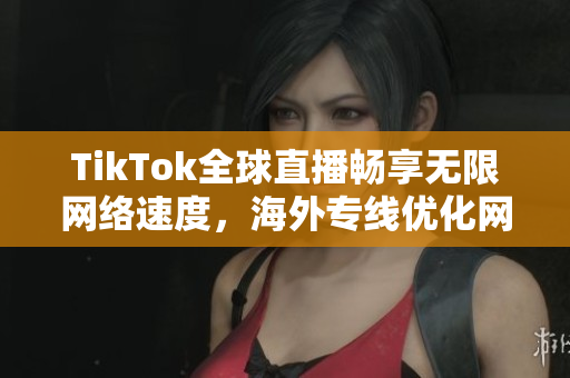 TikTok全球直播畅享无限网络速度，海外专线优化网络体验