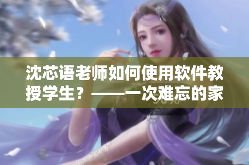 沈芯语老师如何使用软件教授学生？——一次难忘的家访经历