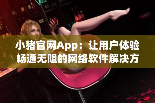 小猪官网App：让用户体验畅通无阻的网络软件解决方案