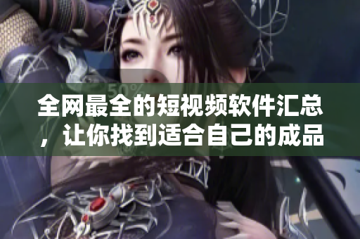 全网最全的短视频软件汇总，让你找到适合自己的成品APP！