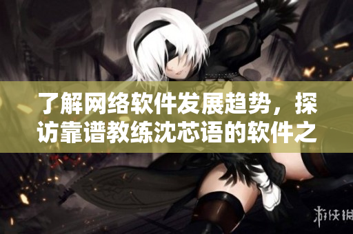 了解网络软件发展趋势，探访靠谱教练沈芯语的软件之家