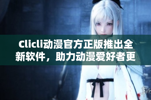 Clicli动漫官方正版推出全新软件，助力动漫爱好者更便捷浏览及收藏喜爱作品