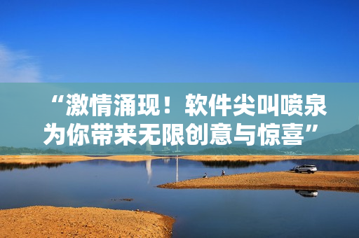 “激情涌现！软件尖叫喷泉为你带来无限创意与惊喜”