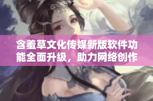含羞草文化传媒新版软件功能全面升级，助力网络创作者快速创作