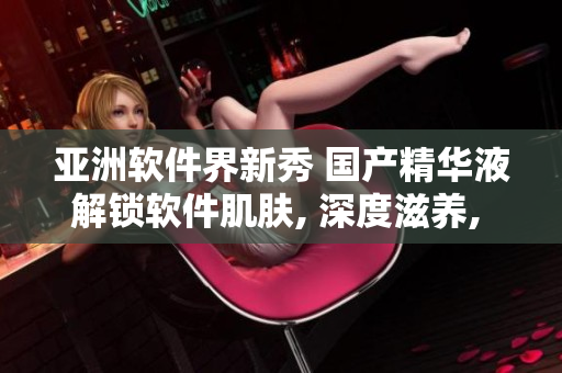 亚洲软件界新秀 国产精华液解锁软件肌肤, 深度滋养, 提升抵抗力