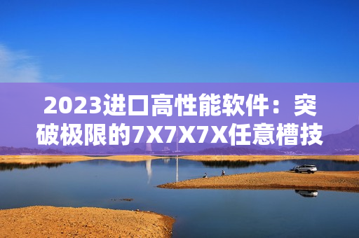 2023进口高性能软件：突破极限的7X7X7X任意槽技术