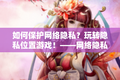 如何保护网络隐私？玩转隐私位置游戏！——网络隐私保护攻略