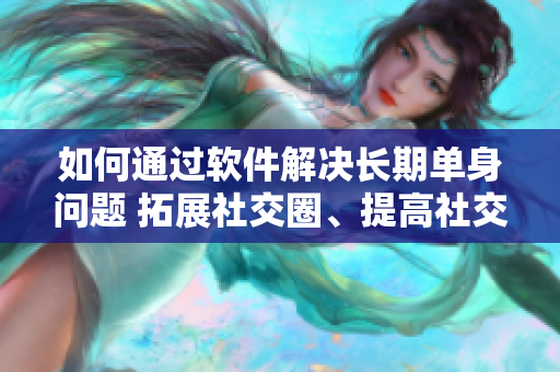 如何通过软件解决长期单身问题 拓展社交圈、提高社交效率与技巧