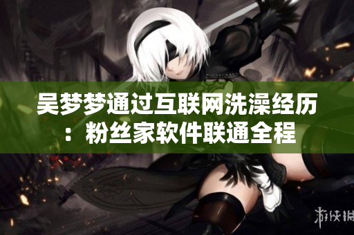 吴梦梦通过互联网洗澡经历：粉丝家软件联通全程