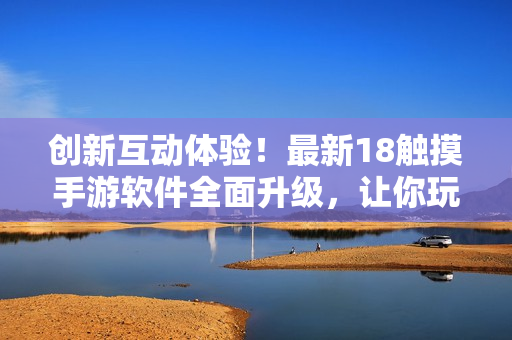 创新互动体验！最新18触摸手游软件全面升级，让你玩转移动设备世界