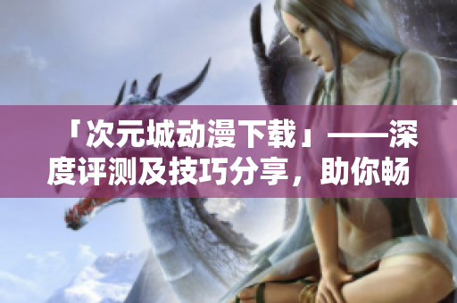 「次元城动漫下载」——深度评测及技巧分享，助你畅享高清动漫软件