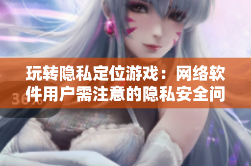 玩转隐私定位游戏：网络软件用户需注意的隐私安全问题
