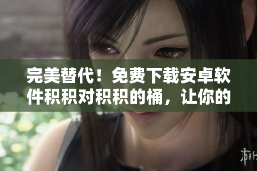 完美替代！免费下载安卓软件积积对积积的桶，让你的手机世界更精彩！