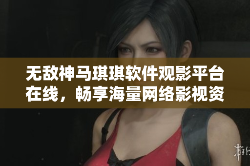 无敌神马琪琪软件观影平台在线，畅享海量网络影视资源，极致观影体验