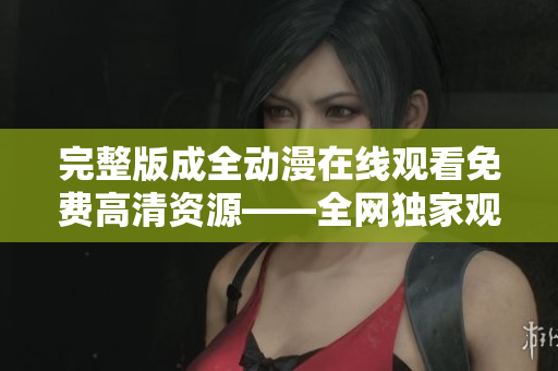 完整版成全动漫在线观看免费高清资源——全网独家观看平台