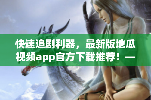 快速追剧利器，最新版地瓜视频app官方下载推荐！——软件编辑的推荐