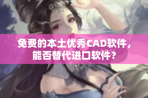免费的本土优秀CAD软件，能否替代进口软件？