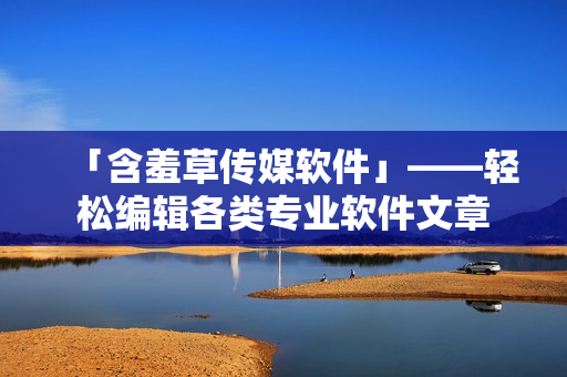 「含羞草传媒软件」——轻松编辑各类专业软件文章