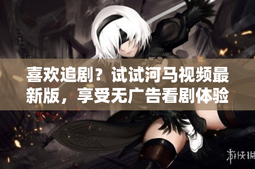 喜欢追剧？试试河马视频最新版，享受无广告看剧体验