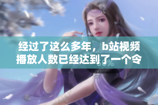 经过了这么多年，b站视频播放人数已经达到了一个令人惊讶的高度