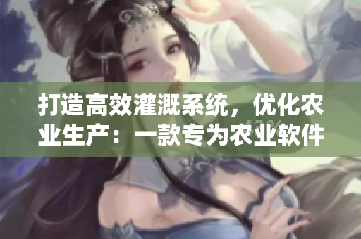 打造高效灌溉系统，优化农业生产：一款专为农业软件而生的全新篇章