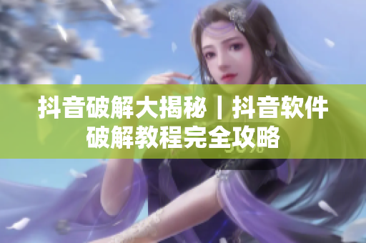 抖音破解大揭秘｜抖音软件破解教程完全攻略