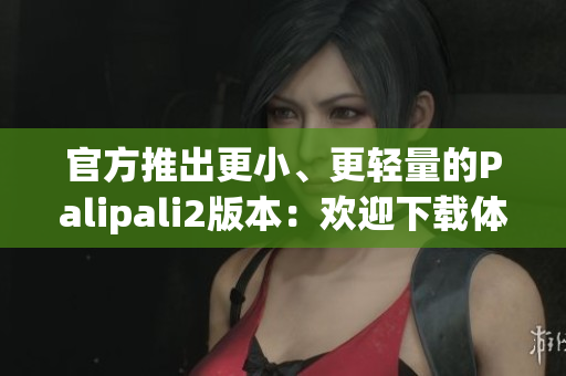 官方推出更小、更轻量的Palipali2版本：欢迎下载体验！