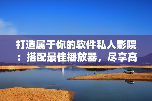 打造属于你的软件私人影院：搭配最佳播放器，尽享高清影片福利