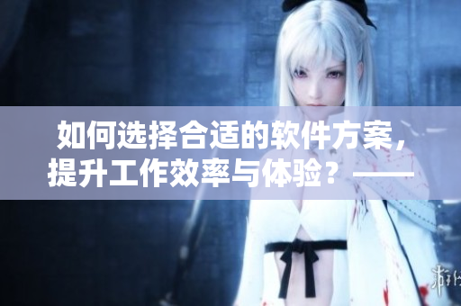 如何选择合适的软件方案，提升工作效率与体验？——软件方案选择指南