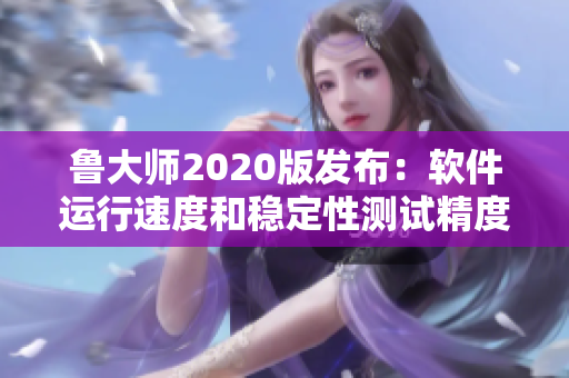 鲁大师2020版发布：软件运行速度和稳定性测试精度再升级
