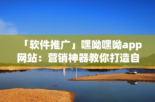 「软件推广」嘿呦嘿呦app网站：营销神器教你打造自己的移动应用程序