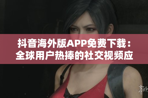 抖音海外版APP免费下载：全球用户热捧的社交视频应用