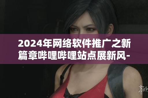 2024年网络软件推广之新篇章哔哩哔哩站点展新风-软在心间