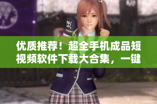 优质推荐！超全手机成品短视频软件下载大合集，一键全搞定！
