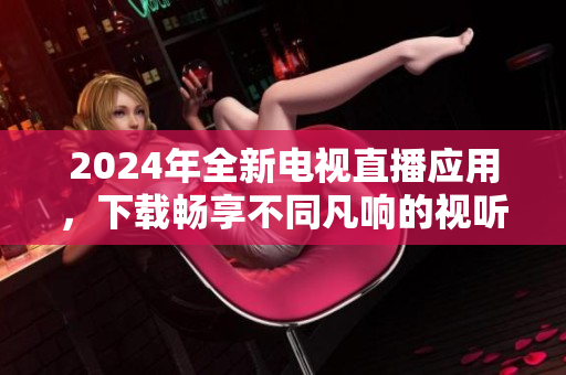 2024年全新电视直播应用，下载畅享不同凡响的视听体验！