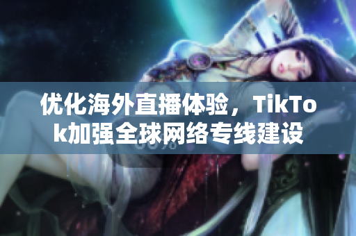 优化海外直播体验，TikTok加强全球网络专线建设