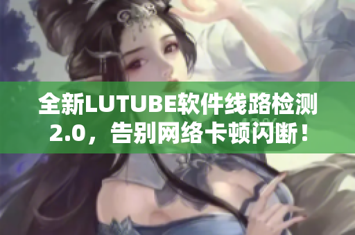 全新LUTUBE软件线路检测2.0，告别网络卡顿闪断！