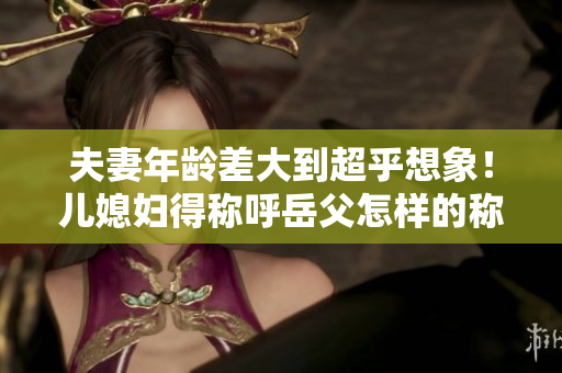 夫妻年龄差大到超乎想象！儿媳妇得称呼岳父怎样的称谓？