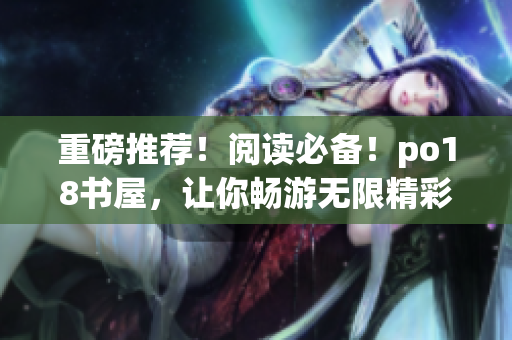 重磅推荐！阅读必备！po18书屋，让你畅游无限精彩的网络小说世界！