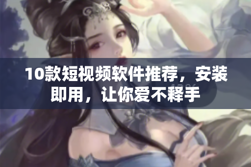 10款短视频软件推荐，安装即用，让你爱不释手
