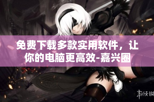 免费下载多款实用软件，让你的电脑更高效-嘉兴圈