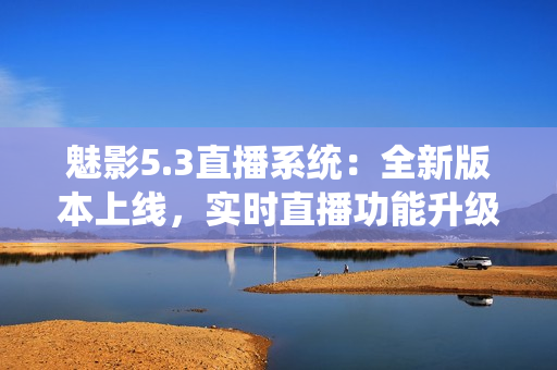 魅影5.3直播系统：全新版本上线，实时直播功能升级